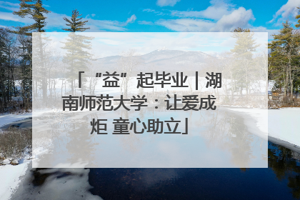 “益”起毕业｜湖南师范大学：让爱成炬 童心助立