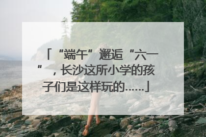 “端午”邂逅“六一”，长沙这所小学的孩子们是这样玩的……