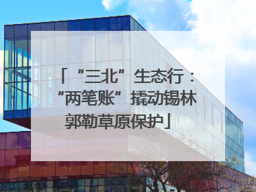“三北”生态行：“两笔账”撬动锡林郭勒草原保护