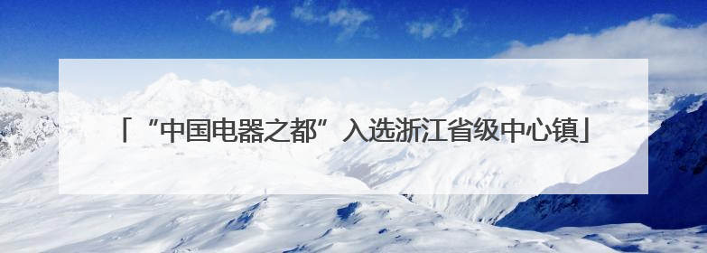 “中国电器之都”入选浙江省级中心镇