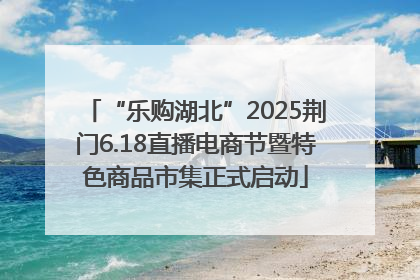 “乐购湖北”2025荆门6.18直播电商节暨特色商品市集正式启动