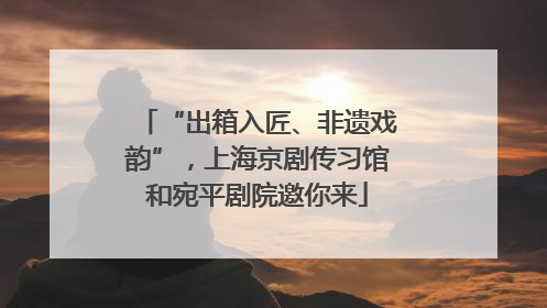 “出箱入匠、非遗戏韵”，上海京剧传习馆和宛平剧院邀你来