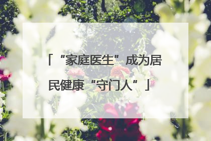 “家庭医生”成为居民健康“守门人”