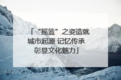 “摇篮”之姿造就城市起源 记忆传承彰显文化魅力