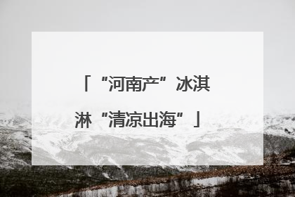 “河南产”冰淇淋“清凉出海”