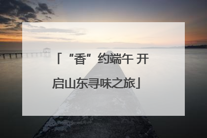 “香”约端午 开启山东寻味之旅