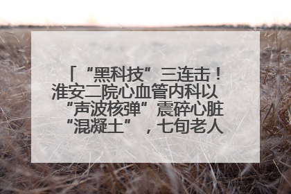 “黑科技”三连击！淮安二院心血管内科以“声波核弹”震碎心脏“混凝土”，七旬老人重获“心”生