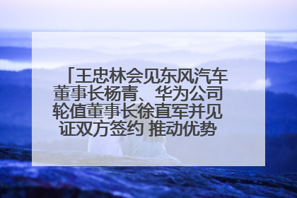 王忠林会见东风汽车董事长杨青、华为公司轮值董事长徐直军并见证双方签约 推动优势互补 实现共赢发展
