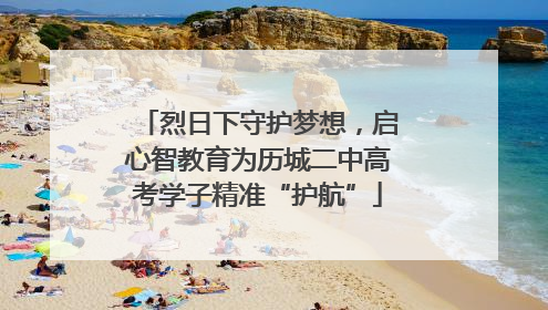 烈日下守护梦想，启心智教育为历城二中高考学子精准“护航”