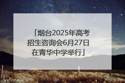 烟台2025年高考招生咨询会6月27日在青华中学举行