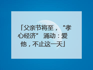 父亲节将至，“孝心经济” 涌动：爱他，不止这一天