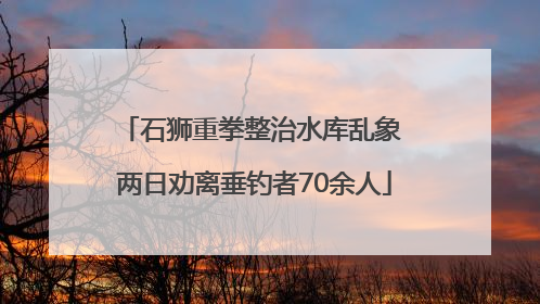 石狮重拳整治水库乱象 两日劝离垂钓者70余人