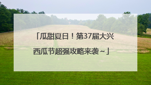 瓜甜夏日！第37届大兴西瓜节超强攻略来袭～
