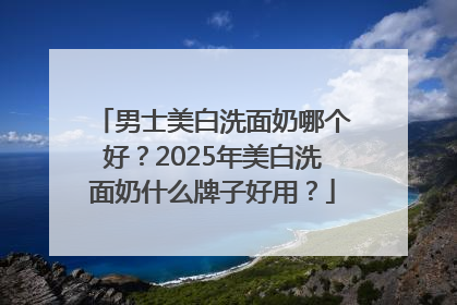 男士美白洗面奶哪个好？2025年美白洗面奶什么牌子好用？