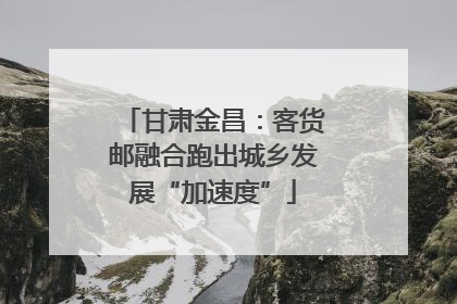 甘肃金昌：客货邮融合跑出城乡发展“加速度”