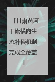 甘肃黄河干流横向生态补偿机制完成全覆盖