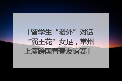 留学生“老外”对话“霸王花”女足，常州上演跨国青春友谊赛
