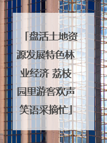 盘活土地资源发展特色林业经济 荔枝园里游客欢声笑语采摘忙