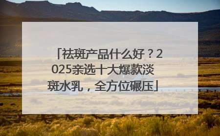 祛斑产品什么好？2025亲选十大爆款淡斑水乳，全方位碾压