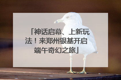神话启幕、上新玩法！来郑州银基开启端午奇幻之旅