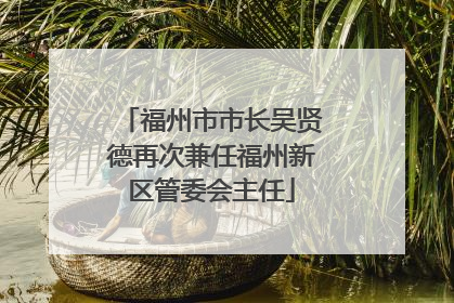 福州市市长吴贤德再次兼任福州新区管委会主任