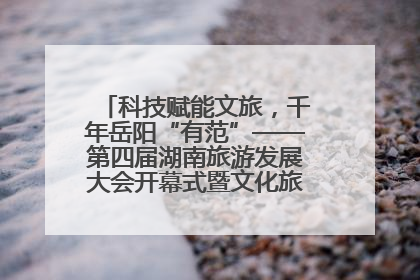 科技赋能文旅，千年岳阳“有范”——第四届湖南旅游发展大会开幕式暨文化旅游推介会侧记