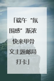 端午“氛围感”渐浓 快来甲骨文主题邮局打卡