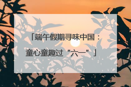 端午假期寻味中国：童心童趣过“六一”