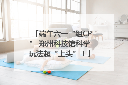端午六一“组CP” 郑州科技馆科学玩法超“上头”！