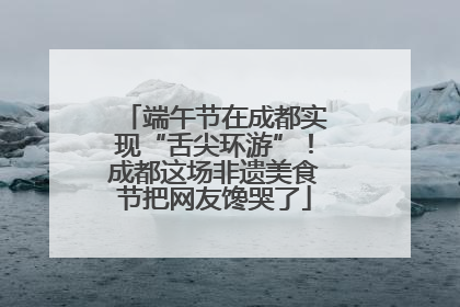 端午节在成都实现“舌尖环游”！成都这场非遗美食节把网友馋哭了