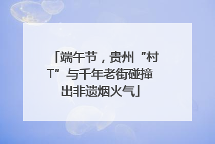 端午节，贵州“村T”与千年老街碰撞出非遗烟火气