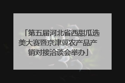 第五届河北省西甜瓜选美大赛暨京津冀农产品产销对接洽谈会举办