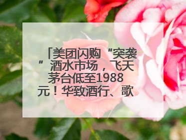 美团闪购“突袭”酒水市场，飞天茅台低至1988元！华致酒行、歌德老酒行等入驻