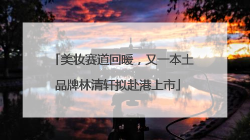 美妆赛道回暖，又一本土品牌林清轩拟赴港上市