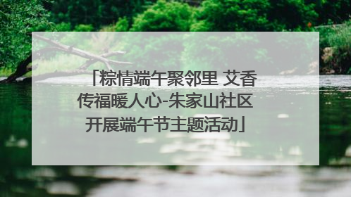 粽情端午聚邻里 艾香传福暖人心-朱家山社区开展端午节主题活动