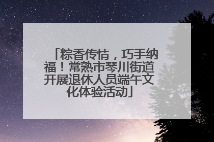 粽香传情，巧手纳福！常熟市琴川街道开展退休人员端午文化体验活动