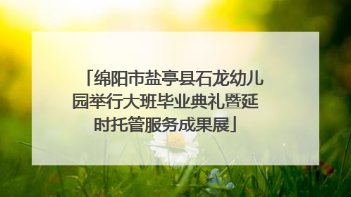 绵阳市盐亭县石龙幼儿园举行大班毕业典礼暨延时托管服务成果展