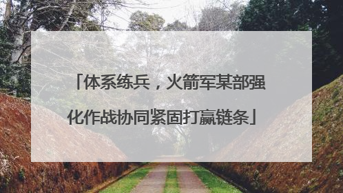 体系练兵，火箭军某部强化作战协同紧固打赢链条