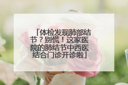 体检发现肺部结节？别慌！这家医院的肺结节中西医结合门诊开诊啦