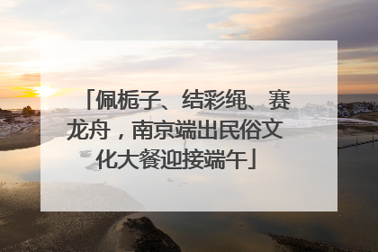 佩栀子、结彩绳、赛龙舟，南京端出民俗文化大餐迎接端午