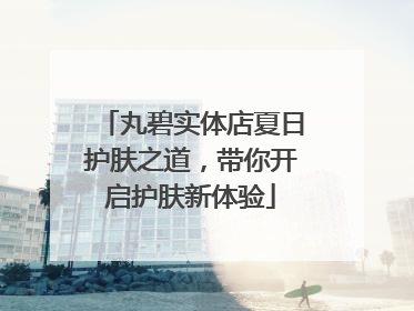 丸碧实体店夏日护肤之道，带你开启护肤新体验