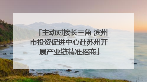 主动对接长三角 滨州市投资促进中心赴苏州开展产业链精准招商