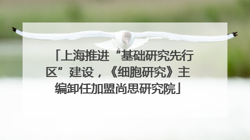 上海推进“基础研究先行区”建设，《细胞研究》主编卸任加盟尚思研究院