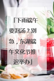下雨端午要泡汤？别急，东湖端午文化节推迟举办