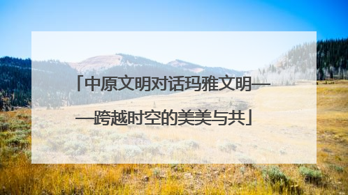 中原文明对话玛雅文明——跨越时空的美美与共