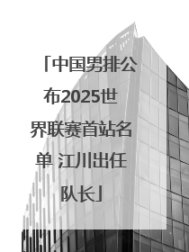 中国男排公布2025世界联赛首站名单 江川出任队长
