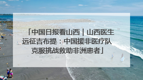 中国日报看山西｜山西医生远征吉布提：中国援非医疗队克服挑战救助非洲患者