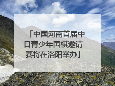 中国河南首届中日青少年围棋邀请赛将在洛阳举办