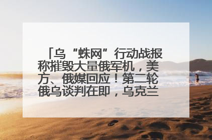 乌“蛛网”行动战报称摧毁大量俄军机，美方、俄媒回应！第二轮俄乌谈判在即，乌克兰提出三大诉求