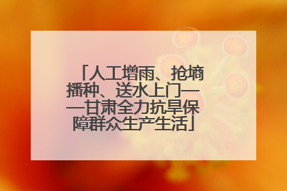 人工增雨、抢墒播种、送水上门——甘肃全力抗旱保障群众生产生活